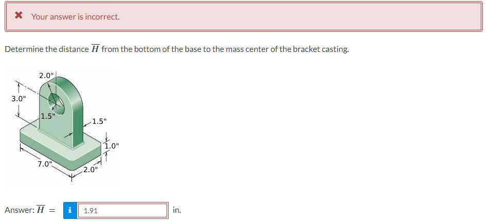 * Your answer is incorrect.
Determine the distance from the bottom of the base to the mass center of the bracket casting.
3.0"
2.0"
1.5"
1.5"
1.0
7.0"
2.0
1.0"
Answer: H=
= i
1.91
in.