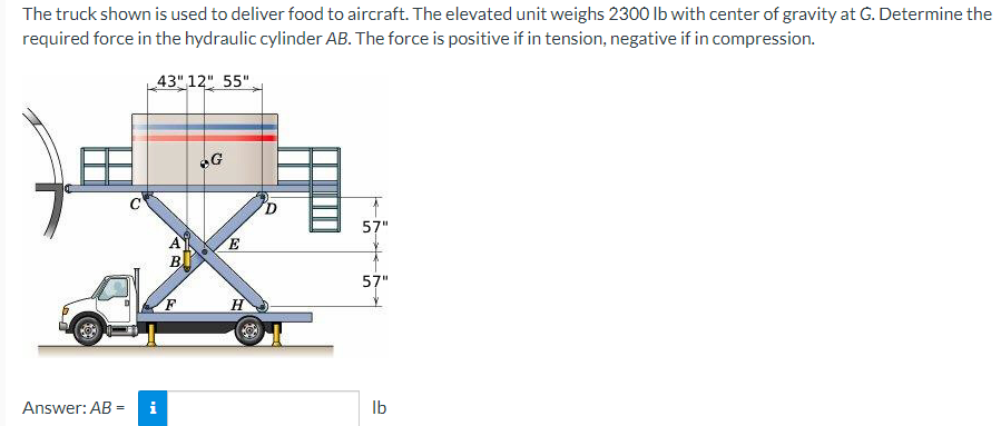 The truck shown is used to deliver food to aircraft. The elevated unit weighs 2300 lb with center of gravity at G. Determine the
required force in the hydraulic cylinder AB. The force is positive if in tension, negative if in compression.
43" 12" 55"
Answer: AB =
i
A
B
G
E
R
H
D
57"
57"
lb