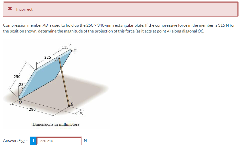 X Incorrect
Compression member AB is used to hold up the 250 x 340-mm rectangular plate. If the compressive force in the member is 315 N for
the position shown, determine the magnitude of the projection of this force (as it acts at point A) along diagonal OC.
250
[28%
280
225
115
Answer: Foc i 220.210
C
B
70
Dimensions in millimeters
N