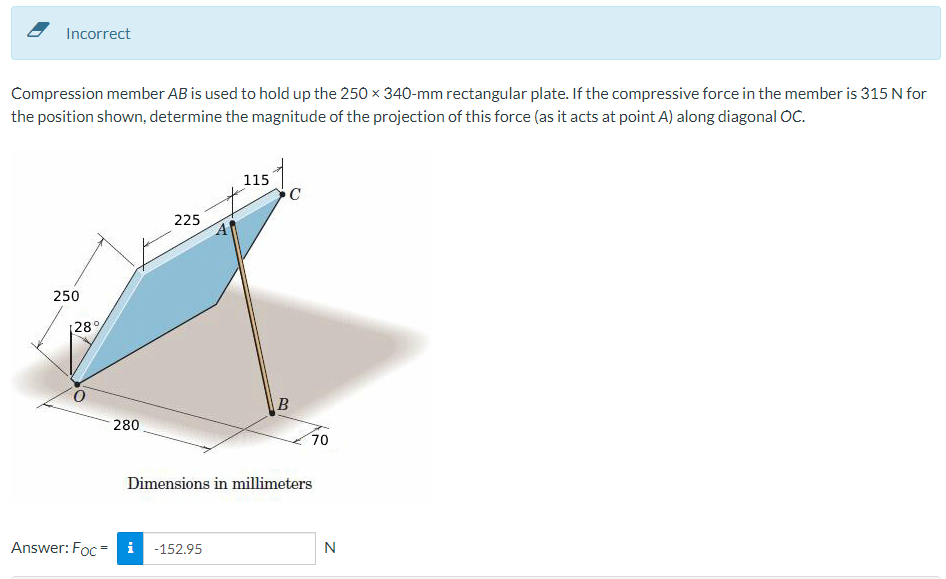 Incorrect
Compression member AB is used to hold up the 250 x 340-mm rectangular plate. If the compressive force in the member is 315 N for
the position shown, determine the magnitude of the projection of this force (as it acts at point A) along diagonal OC.
250
[28%
280
225
115
Answer: Foc i -152.95
C
B
70
Dimensions in millimeters
N