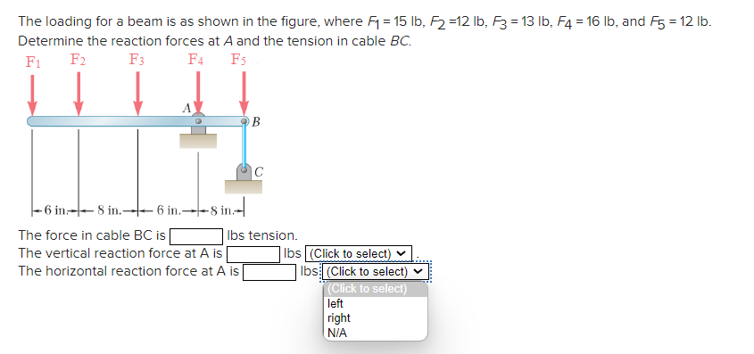 The loading for a beam is as shown in the figure, where F₁ = 15 lb, F2 =12 lb, F3 = 13 lb, F4 = 16 lb, and F5 = 12 lb.
Determine the reaction forces at A and the tension in cable BC.
F1 F2
F3
F4
F5
-6 in8 in.6 in.--8 in
The force in cable BC is
The vertical reaction force at A is
The horizontal reaction force at A is
B
lbs tension.
lbs (Click to select)
lbs (Click to select)
(Click to select)
left
right
N/A