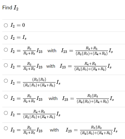 Find I₂
O I₂ = 0
○ I2 = Is
O 12 =
O 12
O I2
O 1₂
O 1₂
O 1₂
=
=
=
=
=
R3
R₂+R3
-I23 with 123
R₂
R₂ + R3
-I23 with 123
(R₂||R3)
(R2 R3)+(R4+R5)
R3
R₂+R3
R₂
R₂ + R3
-I₂
R4+R5
(R2||R3)+(R4+R5)
-I23
-I23 with 123 =
=
- Is
=
with I23
R4+R5
(R2||R3)+(R4+R5)
R4+R5
(R₂||R3)+(R4+R$)
-Is
=
- Is
R₂||R3
(R₂||R3)+(R4+R5)
-Is
R₂ R3
(R2||R3)+(R4+R5)
-Is