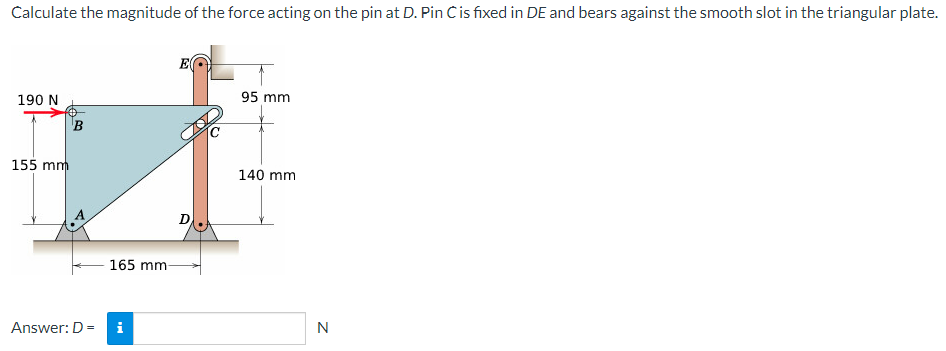 Calculate the magnitude of the force acting on the pin at D. Pin C is fixed in DE and bears against the smooth slot in the triangular plate.
190 N
155 mm
B
165 mm
Answer: D =
i
95 mm
140 mm
N