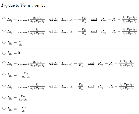 IR₂ due to VS2 is given by
IR₂
IR₂
=
Isource21
R₂+R3
R₁+R₂+R₁
VS2
R₁ (R₂+R3)
with Isource2
=
-
and Req
=
R4 +
Req
R₁+R₂+R3
R₁
V52
R₁(R₂+R3)
=
Isource21
with Isource2
and Req
=
R4 +
R₁+R₂+R3
Req
R₁+R₂+R3
IR₂
IR₂
IR₂
=
=
=
VS2
R₂
0
Isource21
R₂+R3
R₁+R₂+R3
Vs
with Isource2
=
and Req
=
R₁+
R₁ (R₂+Ra)
R₁+R₂+R3
Req
V82
IR₂
R₂+R5
V52
R₁ (R₂+Ra)
IR₂
= Isource21
R₁
R₁+R₂+R3
with Isource2
=
and Req
=
R₁+
R₁+R₂+Rs
Req
IR₂
IR₂
=
VS2
R₂+R$
VS2
R₂