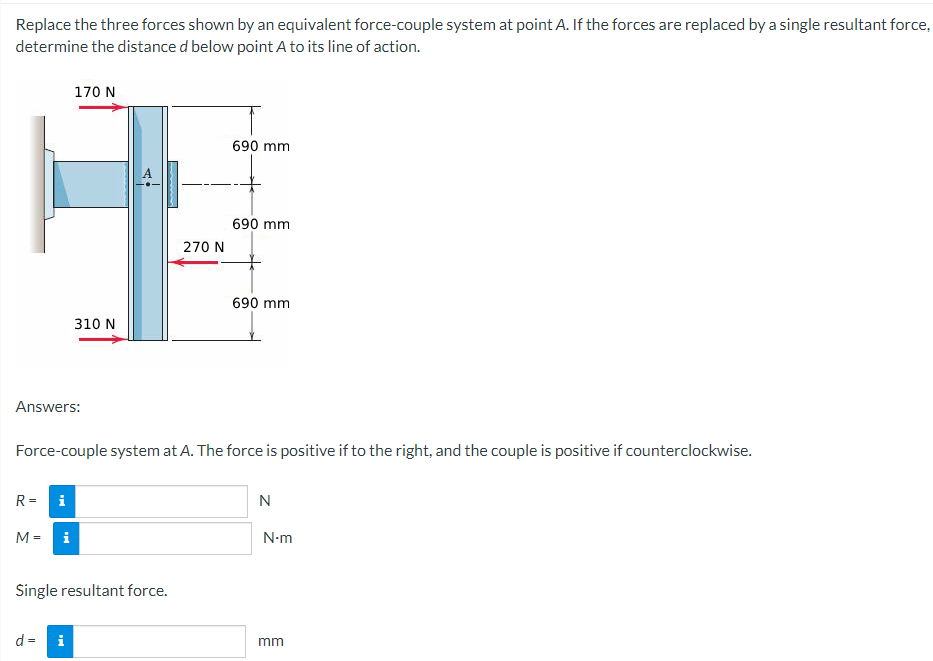 Replace the three forces shown by an equivalent force-couple system at point A. If the forces are replaced by a single resultant force,
determine the distance d below point A to its line of action.
170 N
310 N
690 mm
690 mm
270 N
690 mm
Answers:
Force-couple system at A. The force is positive if to the right, and the couple is positive if counterclockwise.
R =
i
M =
i
Single resultant force.
d = i
N
N-m
mm