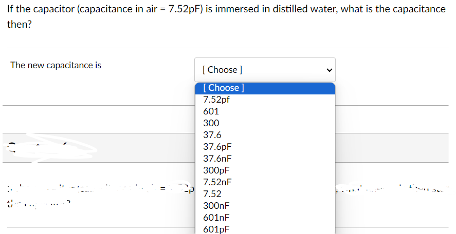 If the capacitor (capacitance in air = 7.52pF) is immersed in distilled water, what is the capacitance
then?
The new capacitance is
=
[Choose ]
[Choose ]
7.52pf
601
300
37.6
37.6pF
37.6nF
300pF
7.52nF
7.52
300nF
601nF
601pF