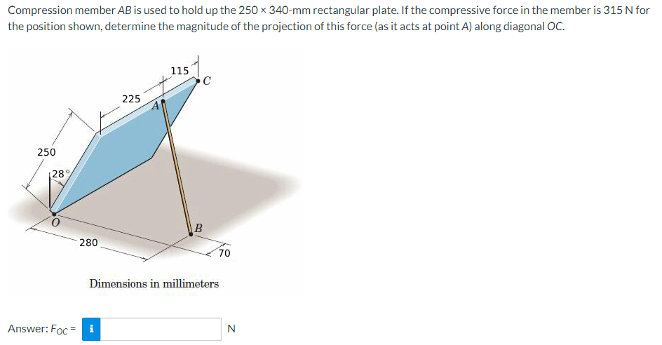 Compression member AB is used to hold up the 250 x 340-mm rectangular plate. If the compressive force in the member is 315 N for
the position shown, determine the magnitude of the projection of this force (as it acts at point A) along diagonal OC.
250
[28%
Answer: Foc=
280
225
i
115
C
B
70
Dimensions in millimeters
N