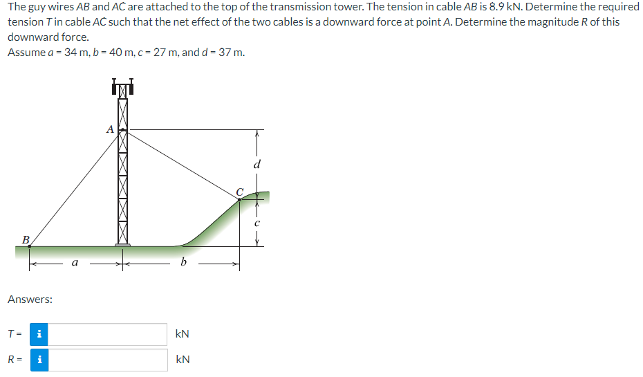 The guy wires AB and AC are attached to the top of the transmission tower. The tension in cable AB is 8.9 kN. Determine the required
tension T in cable AC such that the net effect of the two cables is a downward force at point A. Determine the magnitude R of this
downward force.
Assume a = 34 m, b = 40 m, c = 27 m, and d = 37 m.
B
Answers:
A
а
b
T =
KN
R = i
KN