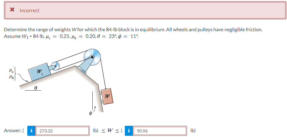 × Incorrect
Determine the range of weights W for which the 84-lb block is in equilibrium. All wheels and pulleys have negligible friction.
Assume W₁ = 84 lb, μs = 0.25, µ = 0.20,0 = 23%, & = 11°.
Mk
e
W
W
Answer: (
i
273.32
lb) Wi 90.96
lb)