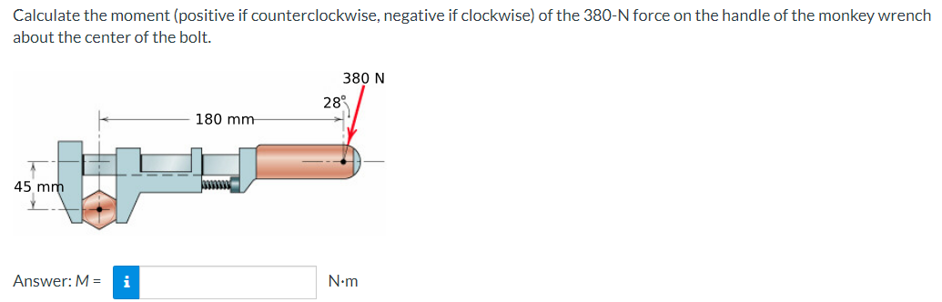 Calculate the moment (positive if counterclockwise, negative if clockwise) of the 380-N force on the handle of the monkey wrench
about the center of the bolt.
45 mm
380 N
28
180 mm
Answer: M = i
N.m
