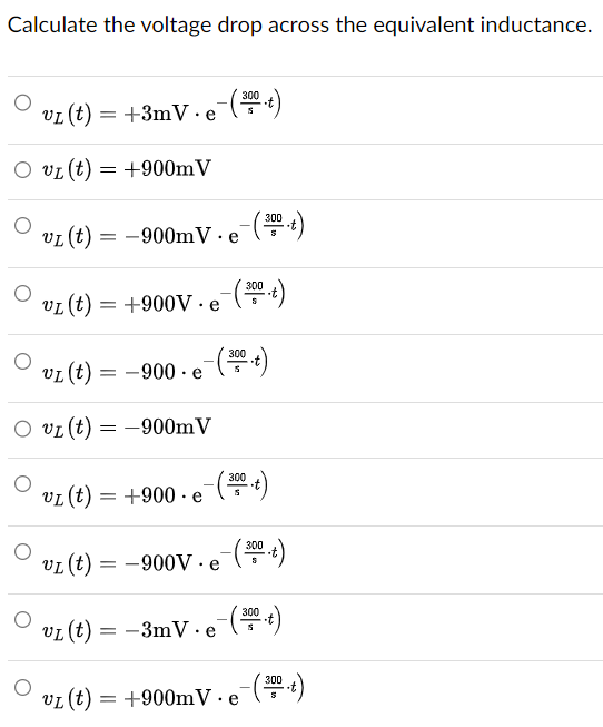 Calculate the voltage drop across the equivalent inductance.
vL (t) =
= +3mV e
(300 t)
VI(t)
= +900mV
VI (t) = -900mV.e-(300)
VI(t)
= +900V.e
- (300 .t)
vL (t) =
= −900 · e¯(300 .t)
vL (t) = -900mV
VI (t) =
= +900 e
-(300 .t)
"
VI(t)
=-900V. e-(3
(300 .t)
VL (t) =
== -3mV e
-(300 .t)
VL (t) = +900mV. e-(300.t)