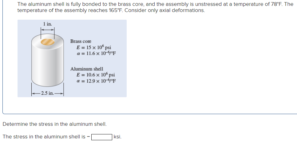 The aluminum shell is fully bonded to the brass core, and the assembly is unstressed at a temperature of 78°F. The
temperature of the assembly reaches 165°F. Consider only axial deformations.
1 in.
Brass core
E = 15 × 106 psi
a = 11.6 × 10-6°F
-2.5 in.
Aluminum shell
E = 10.6 x 106 psi
a = 12.9 x 10-6°F
Determine the stress in the aluminum shell.
The stress in the aluminum shell is
ksi.