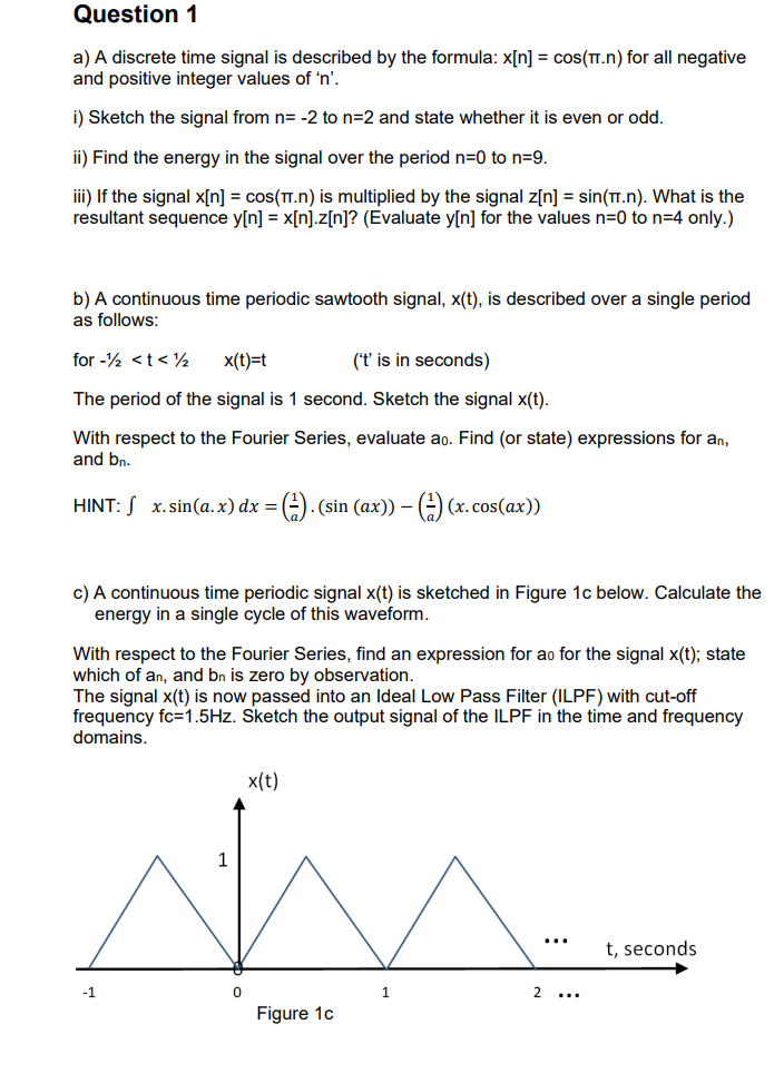 Question 1
a) A discrete time signal is described by the formula: x[n] = cos(TT.n) for all negative
and positive integer values of 'n'.
i) Sketch the signal from n= -2 to n=2 and state whether it is even or odd.
ii) Find the energy in the signal over the period n=0 to n=9.
iii) If the signal x[n] = cos(π.n) is multiplied by the signal z[n] = sin(π.n). What is the
resultant sequence y[n] = x[n].z[n]? (Evaluate y[n] for the values n=0 to n=4 only.)
b) A continuous time periodic sawtooth signal, x(t), is described over a single period
as follows:
for - < t < 1/2
x(t)=t
('t' is in seconds)
The period of the signal is 1 second. Sketch the signal x(t).
With respect to the Fourier Series, evaluate ao. Find (or state) expressions for an,
and bn.
HINT: x.sin(a.x) dx = (). (sin (ax)) - () (x.cos(ax))
c) A continuous time periodic signal x(t) is sketched in Figure 1c below. Calculate the
energy in a single cycle of this waveform.
With respect to the Fourier Series, find an expression for ao for the signal x(t); state
which of an, and bn is zero by observation.
The signal x(t) is now passed into an Ideal Low Pass Filter (ILPF) with cut-off
frequency fc=1.5Hz. Sketch the output signal of the ILPF in the time and frequency
domains.
-1
0
x(t)
Figure 1c
1
2...
t, seconds