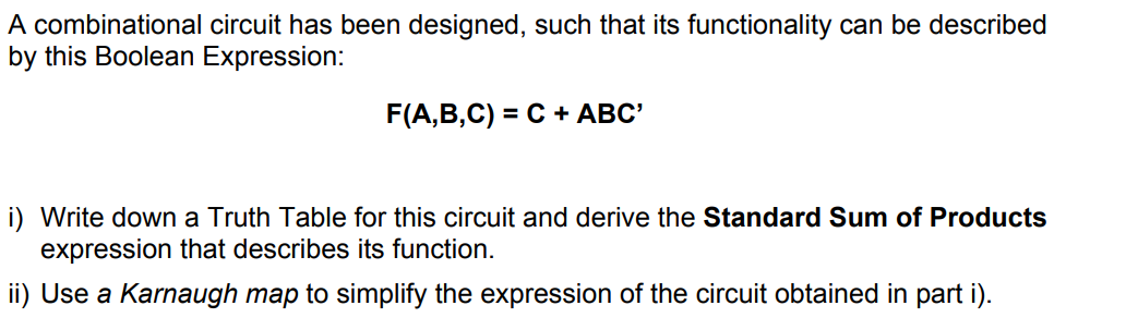 A combinational circuit has been designed, such that its functionality can be described
by this Boolean Expression:
F(A,B,C) = C + ABC'
i) Write down a Truth Table for this circuit and derive the Standard Sum of Products
expression that describes its function.
ii) Use a Karnaugh map to simplify the expression of the circuit obtained in part i).