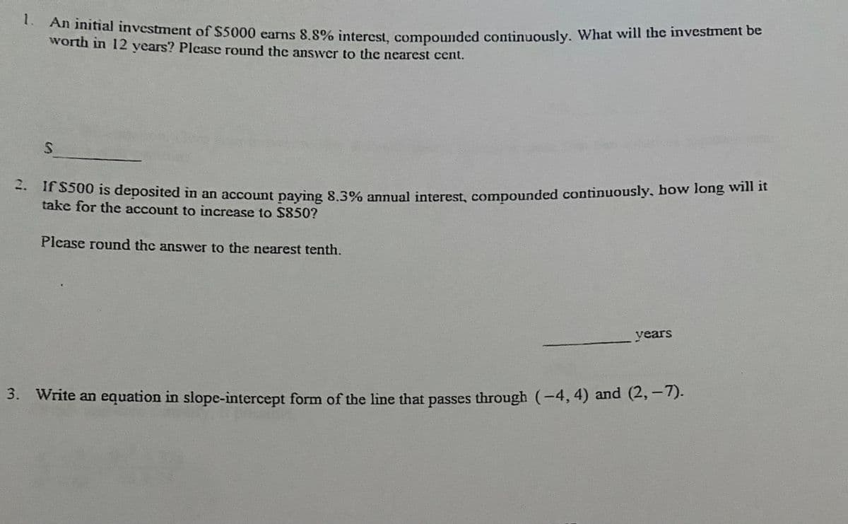 1.
An initial investment of $5000 earns 8.8% interest, compounded continuously. What will the investment be
worth in 12 years? Please round the answer to the nearest cent.
S
2. If $500 is deposited in an account paying 8.3% annual interest, compounded continuously, how long will it
take for the account to increase to $850?
Please round the answer to the nearest tenth.
years
3. Write an equation in slope-intercept form of the line that passes through (-4, 4) and (2,–7).