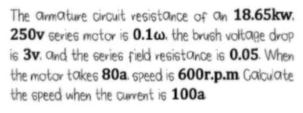 The amature circuit vesistance of an 18.65kw.
250v series motor is 0.1w. the brush voltage drop
is 3v. and the series field vesistance is 0.05. When
the motor takes 80a. speed is 600r.p.m Calcuate
the speed when the current is 100a
