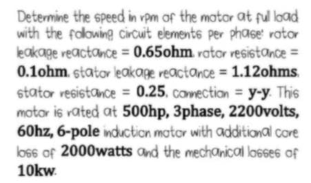 Determine the speed in rpm of the matar at ful load
with the falowing circuit elements per phase: rator
leakage reactance = 0.65ohm votor vesistance =
%3D
0.1ohm. stator leakage reactance = 1.12ohms.
stator resistance = 0.25. connection y-y. This
motor is vated at 500hp, 3phase, 2200volts,
60hz, 6-pole induction mator with additional core
los6 of 2000watts and the mechanical lasses of
10kw.
%3D
