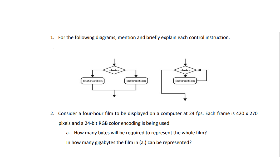 1. For the following diagrams, mention and briefly explain each control instruction.
choice
choice
instruction
instruction
instruction
2. Consider a four-hour film to be displayed on a computer at 24 fps. Each frame is 420 x 270
pixels and a 24-bit RGB color encoding is being used
a. How many bytes will be required to represent the whole film?
In how many gigabytes the film in (a.) can be represented?
