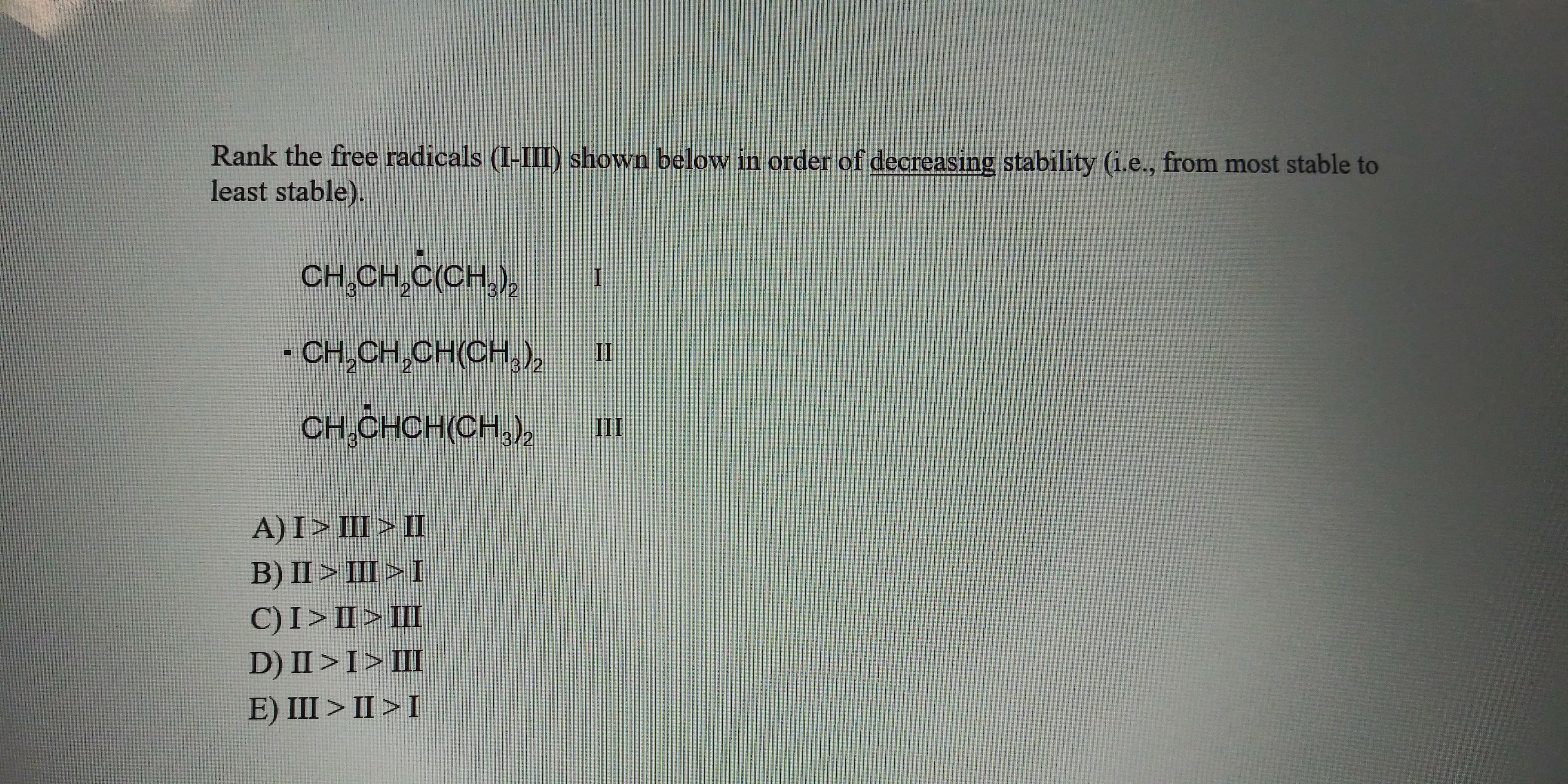 Rank the free radicals (1-LII) shown below in order of decreasing stability (i.e., from most stable to
least stable).
CH,CH,C(CH),
- Сн CH. CHCH,»
II
Cн CHCHCH.
II
A)I> L>
B) II> LI>
C)I>I>I
D) II >I> I
E) III > II >1
