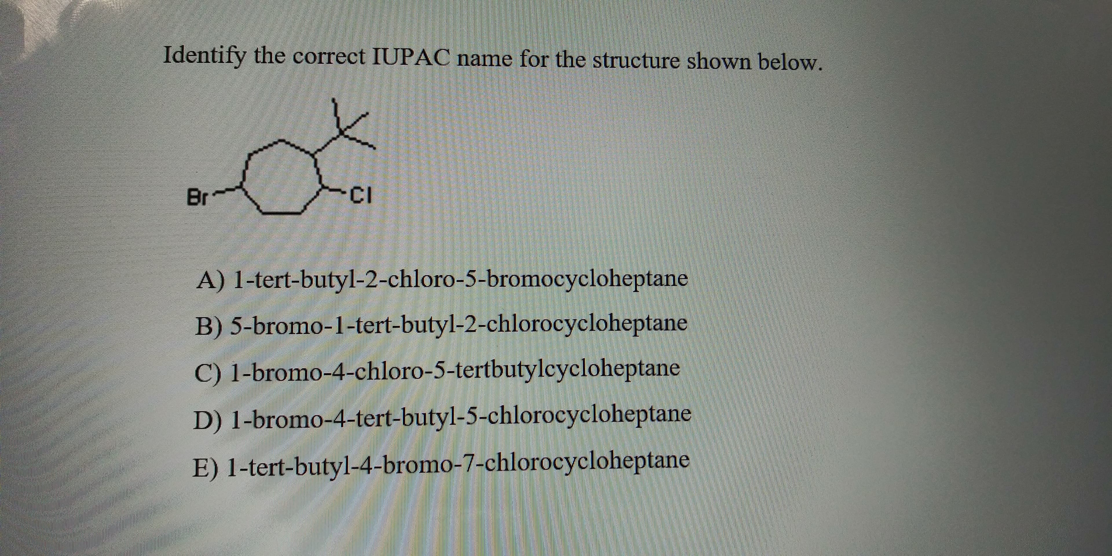 Identify the correct IUPAC name for the structure shown below.
Br
A) )-kert-butyl-2-chloro-5-bromocycloheptane
B) 5-bromo-1-1ert-butyl-2-chlorocycloheptane
C) 1-bromo-4-chloro-S-tertbutylcycloheptane
D 1-bromo-4-tert-butyl-5-chlorocycloheptane
E) I-tert-butyl-4-bromo-7-chlorocycloheptane
