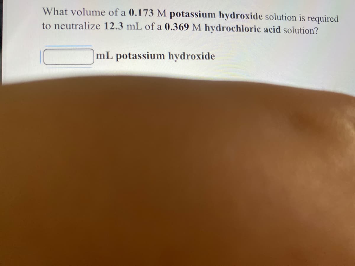 What volume of a 0.173 M potassium hydroxide solution is required
to neutralize 12.3 mL of a 0.369 M hydrochloric acid solution?
mL potassium hydroxide
