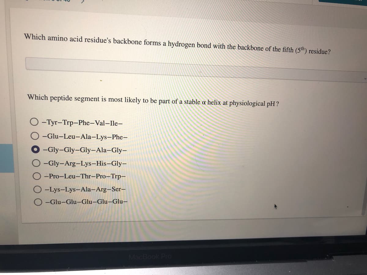 Which amino acid residue's backbone forms a hydrogen bond with the backbone of the fifth (5th) residue?
Which peptide segment is most likely to be part of a stable a helix at physiological pH?
-Tyr-Trp-Phe-Val-Ile-
-Glu-Leu-Ala-Lys-Phe-
-Gly-Gly-Gly-Ala–Gly-
-Gly-Arg-Lys-His-Gly-
-Pro-Leu-Thr-Pro–Trp-
-Lys-Lys-Ala-Arg-Ser-
-Glu-Glu-Glu–Glu–Glu,
MacBook Pro
