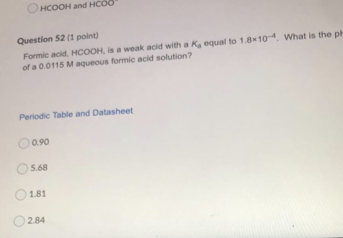 O HCOOH and HCOÖ
Question 52 (1 point)
Formic acid, HCOOH, is a weak acid with a Ka equal to 1.8x104. What is the pH
of a 0.0115 M aqueous formic acid solution?
Periodic Table and Datasheet
O0.90
O5.68
1.81
2.84
