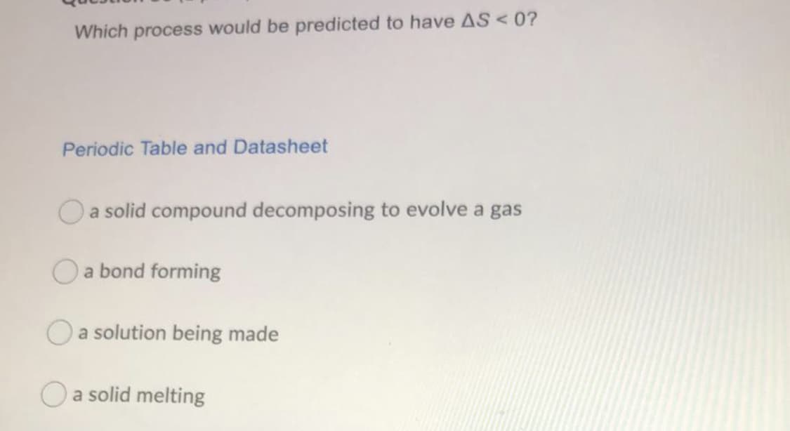 Which process would be predicted to have AS<0?
Periodic Table and Datasheet
O a solid compound decomposing to evolve a gas
O a bond forming
Oa solution being made
Oa solid melting
