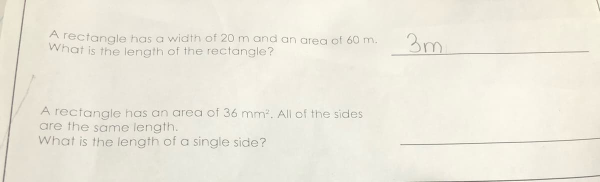 A rectangle has a width of 20m and an area of 60 m.
What is the length of the rectangle?
3m
A rectangle has an area of 36 mm?. All of the sides
are the same length.
What is the length of a single side?
