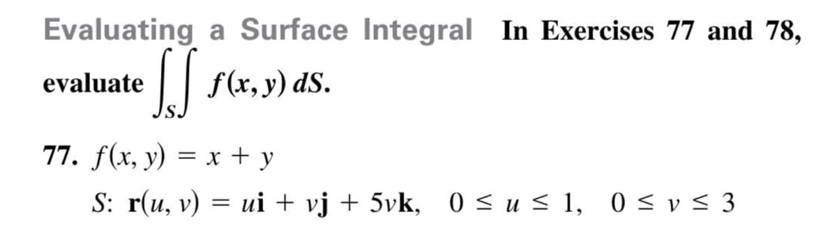 Evaluating a Surface Integral In Exercises 77 and 78,
evaluate
f(x, y) dS.
77. f(x, y) = x + y
S: r(u, v) = ui + vj + 5vk, 0 < u < 1, 0 < v < 3
