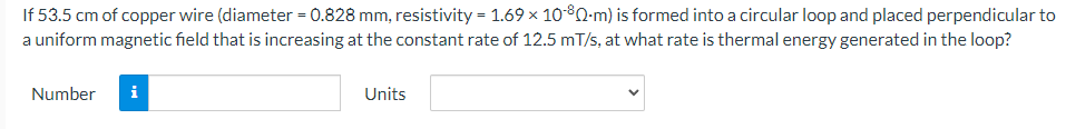 If 53.5 cm of copper wire (diameter = 0.828 mm, resistivity = 1.69 × 10-80-m) is formed into a circular loop and placed perpendicular to
a uniform magnetic field that is increasing at the constant rate of 12.5 m/s, at what rate is thermal energy generated in the loop?
Number
Units