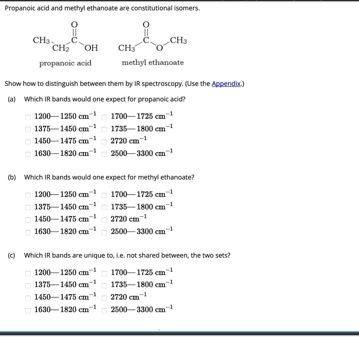 Propanoic acid and methyl ethanoate are constitutional isomers.
i
CH₂ OH
(b)
(c)
оооо
CH3.
Show how to distinguish between them by IR spectroscopy. (Use the Appendix.)
(a) Which IR bands would one expect for propanoic acid?
1700-1725 cm-¹
-1
оооо
propanoic acid
оооо
-1
1200-1250 cm
1450-1475 cm
-1
1375 1450 cm
-1
-1
1630-1820 cm
-1
1200-1250 cm
-1
1375 1450 cm
-1
Which IR bands would one expect for methyl ethanoate?
1450-1475 cm
-1
1630-1820 cm
Which IR bands are unique
-1
1200-1250 cm
-1
1375 1450 cm
-1
1450-1475 cm
оооо
-1
1630-1820 cm
0000
i
CH3
methyl ethanoate
0 0 0 0
1735 1800 cm
-1
2720 cm
2500-3300 cm
1700 1725 cm
-1
1735-1800 cm
2720 cm
-1
CH3
2500-3300 cm
-1
-1
2720 cm
to, i.e. not shared between, the two sets?
1700-1725 cm
-1
-1
1735-1800 cm
-1
-1
2500-3300 cm
-1