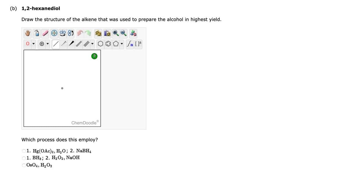 (b) 1,2-hexanediol
Draw the structure of the alkene that was used to prepare the alcohol in highest yield.
/ /
?
ChemDoodleⓇ
Which process does this employ?
1. Hg(OAc)2, H₂O; 2. NaBH4
1. BH3; 2. H₂O2, NaOH
0804, H₂O2
Sn [F