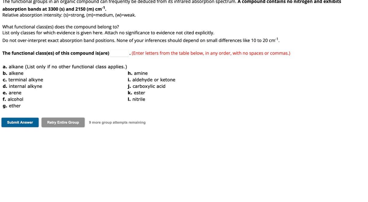 The functional groups in an organic compound can frequently be deduced from its infrared absorption spectrum. A compound contains no nitrogen and exhibits
absorption bands at 3300 (s) and 2150 (m) cm ¹¹.
Relative absorption intensity: (s)=strong, (m)=medium, (w)=weak.
What functional class(es) does the compound belong to?
List only classes for which evidence is given here. Attach no significance to evidence not cited explicitly.
Do not over-interpret exact absorption band positions. None of your inferences should depend on small differences like 10 to 20 cm³¹.
The functional class(es) of this compound is(are)
. (Enter letters from the table below, in any order, with no spaces or commas.)
a. alkane (List only if no other functional class applies.)
b. alkene
c. terminal alkyne
d. internal alkyne
e. arene
f. alcohol
g. ether
Submit Answer
h. amine
i. aldehyde or ketone
j. carboxylic acid
k. ester
I. nitrile
Retry Entire Group 9 more group attempts remaining