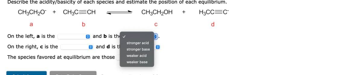 Describe the acidity/basicity of each species and estimate the position of each equilibrium.
CH3CH₂O + CH3C=CH
CH3CH₂OH
+
H3CC=C
b
d
a
On the left, a is the
and b is th✓
On the right, c is the
and d is tl
The species favored at equilibrium are those
stronger acid
stronger base
weaker acid
weaker base
C
C