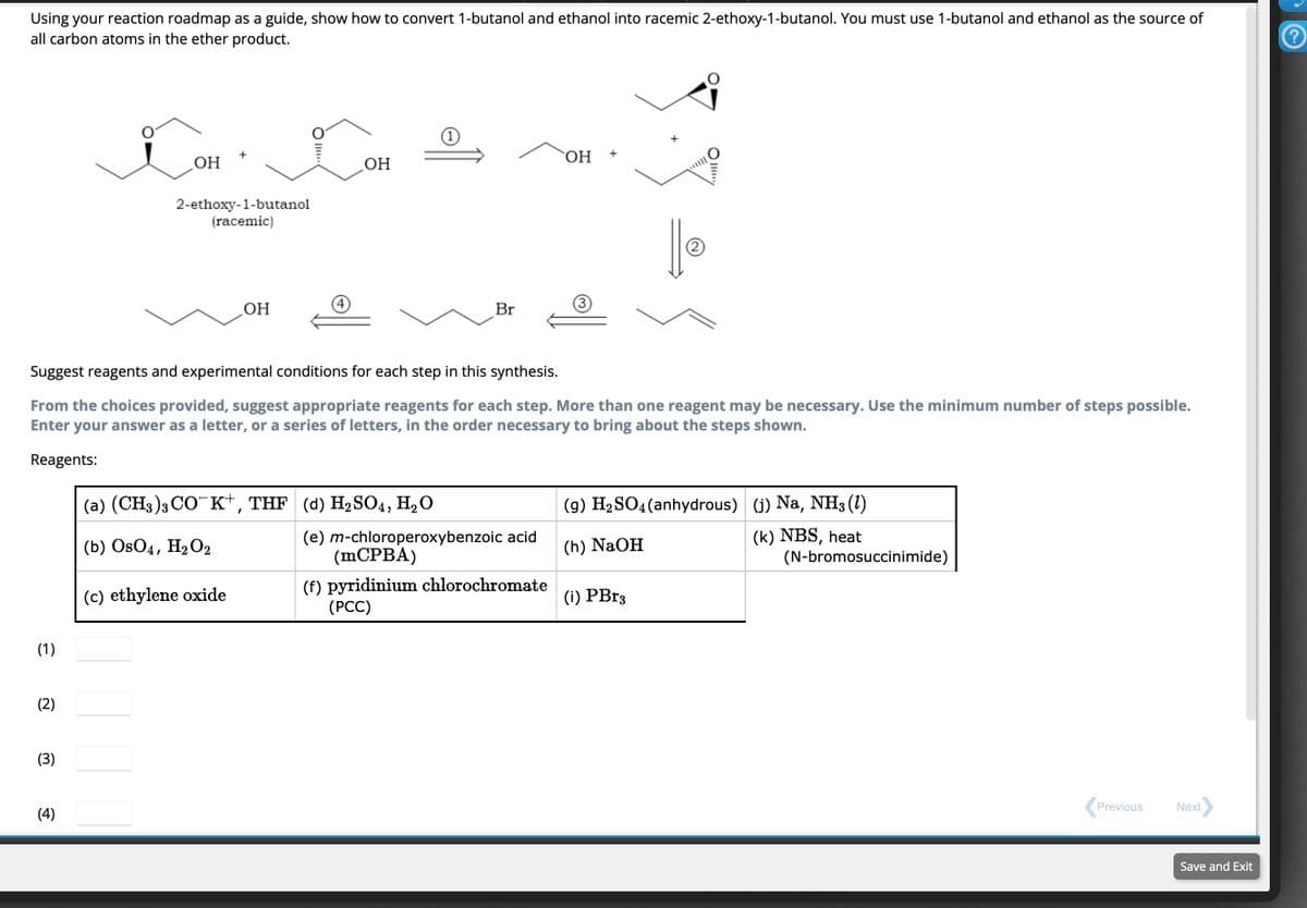 Using your reaction roadmap as a guide, show how to convert 1-butanol and ethanol into racemic 2-ethoxy-1-butanol. You must use 1-butanol and ethanol as the source of
all carbon atoms in the ether product.
(1)
(2)
(3)
OH
(4)
2-ethoxy-1-butanol
(racemic)
OH
OH
(c) ethylene oxide
Suggest reagents and experimental conditions for each step in this synthesis.
From the choices provided, suggest appropriate reagents for each step. More than one reagent may be necessary. Use the minimum number of steps possible.
Enter your answer as a letter, or a series of letters, in the order necessary to bring about the steps shown.
Reagents:
(a) (CH3)3 COK+, THF (d) H₂SO4, H₂O
(b) OsO4, H₂O2
Br
OH
(e) m-chloroperoxybenzoic acid
(mCPBA)
(f) pyridinium chlorochromate
(PCC)
+
2
Oly
(i) PBr3
(9) H₂SO4 (anhydrous)
(h) NaOH
(j) Na, NH3 (1)
(k) NBS, heat
(N-bromosuccinimide)
Previous
Next
Save and Exit
?