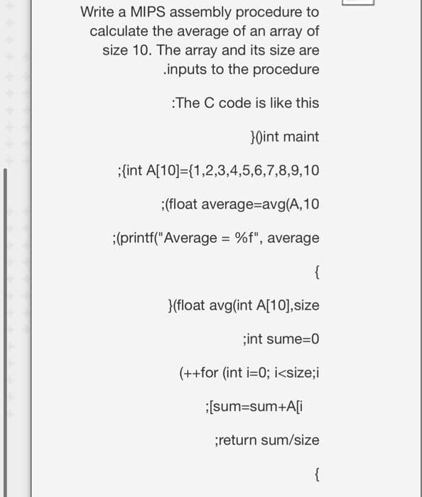 Write a MIPS assembly procedure to
calculate the average of an array of
size 10. The array and its size are
.inputs to the procedure
:The C code is like this
}0int maint
{int A[10]={1,2,3,4,5,6,7,8,9,10
:(float average=avg(A,10
:(printf("Average = %f", average
{
}{float avg(int A[10],size
;int sume3D0
(++for (int i=0; i<size;i
:(sum=sum+A[i
;return sum/size
{
