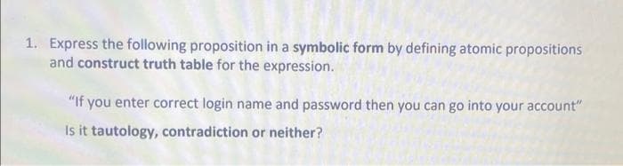 1. Express the following proposition in a symbolic form by defining atomic propositions
and construct truth table for the expression.
"If you enter correct login name and password then you can go into your account"
Is it tautology, contradiction or neither?
