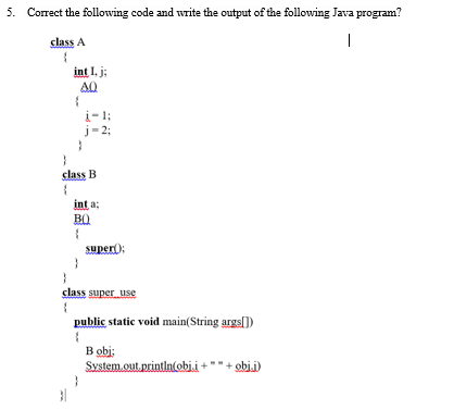 5. Correct the following code and write the output of the following Java program?
class A
|
int I. j;
AQ
i-1;
j-23;
class B
int a;
B0
super):
class super use
public static void main(String argsl)
B obi:
System.out, println(obi.i-
obj.i)
