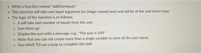 • Write a function named "addUserlnputs"
• This function will take one input argument (an integer named num) and will be of the void return type.
• The logic of the function is as follows:
o it will take num number of inputs from the user
o Sum them up
o Display the sum with a message, e.g., "The sum is 100"
o Note that you can not create more than a single variable to store all the user inputs
o You HAVE TO use a loop to complete the task
