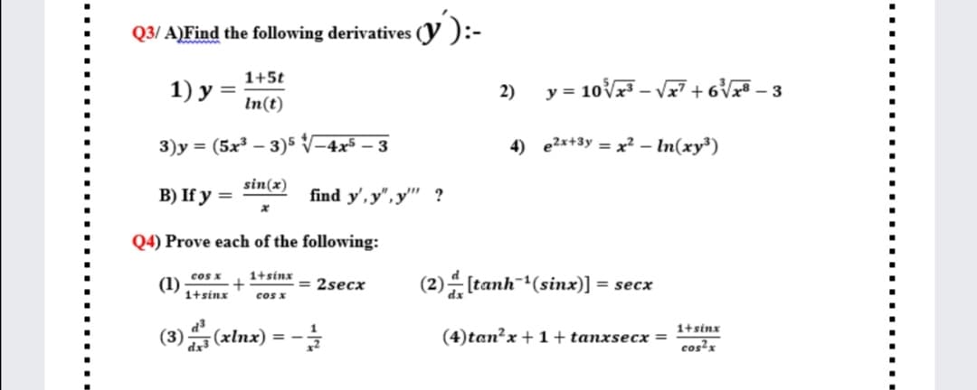 v'):-
Q3/ A)Find the following derivatives
1+5t
2)
y = 10V – Vz7 + 6V – 3
%3D
In(t)
3)y = (5x³ – 3)5 V-4x5 – 3
4) e2x+3y = x? – In(xy³)
sin(x)
В) If у %3D
find y', y",y'"' ?
Q4) Prove each of the following:
1+sinx
(2) [tanh (sinx)]:
cos x
(1)
1+sinx
= 2secx
= secx
cos x
(3) (xlnx) = -
1+sinx
(4)tan²x + 1 + tanxsecx =
dx3
cos'x
