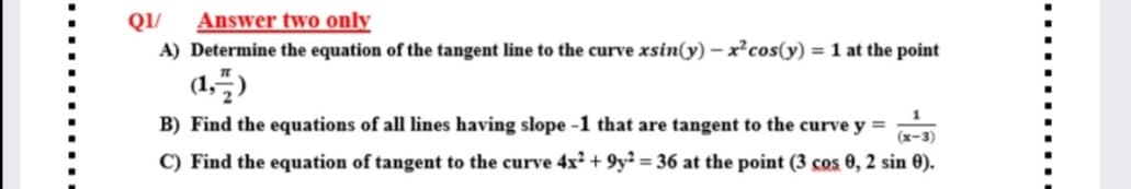 QI/
Answer two only
A) Determine the equation of the tangent line to the curve xsin(y) – x²cos(y) = 1 at the point
(1,)
B) Find the equations of all lines having slope -1 that are tangent to the curve y =
(х-3)
C) Find the equation of tangent to the curve 4x² + 9y² = 36 at the point (3 cos 0, 2 sin 0).
