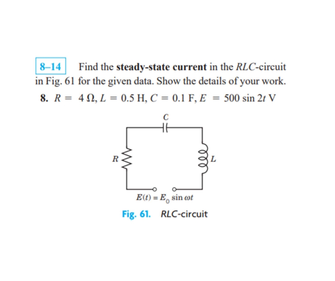 8-14
Find the steady-state current in the RLC-circuit
in Fig. 61 for the given data. Show the details of your work.
8. R = 40, L = 0.5 H, C = 0.1 F, E = 500 sin 2t V
H6
R
E (t) = E sin cot
Fig. 61. RLC-circuit