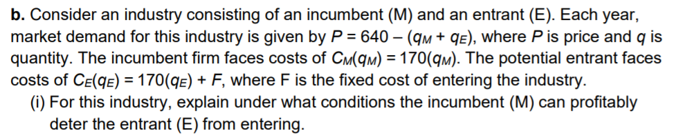 b. Consider an industry consisting of an incumbent (M) and an entrant (E). Each year,
market demand for this industry is given by P = 640 – (qm + qE), where P is price and q is
quantity. The incumbent firm faces costs of CM(qm) = 170(qm). The potential entrant faces
costs of CE(qE) = 170(qE) + F, where F is the fixed cost of entering the industry.
(i) For this industry, explain under what conditions the incumbent (M) can profitably
deter the entrant (E) from entering.
%3D
