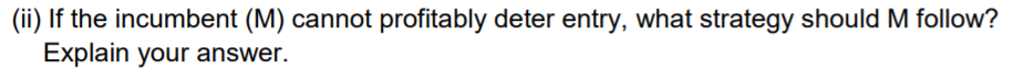 (ii) If the incumbent (M) cannot profitably deter entry, what strategy should M follow?
Explain your answer.
