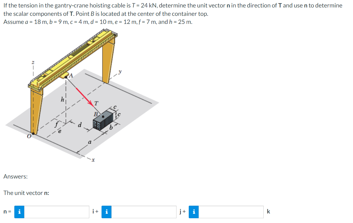 If the tension in the gantry-crane hoisting cable is T= 24 kN, determine the unit vector n in the direction of T and use n to determine
the scalar components of T. Point B is located at the center of the container top.
Assume a = 18 m, b = 9 m, c = 4 m, d = 10 m, e = 12 m, f = 7 m, and h = 25 m.
B
d
Answers:
The unit vector n:
n =
i+ i
j+
i
k
