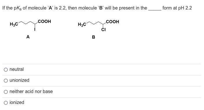 If the pka of molecule 'A' is 2.2, then molecule 'B' will be present in the
H3C
neutral
COOH
unionized
neither acid nor base
O ionized
H3C
B
COOH
CI
form at pH 2.2