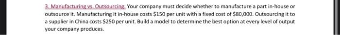 3. Manufacturing vs. Outsourcing: Your company must decide whether to manufacture a part in-house or
outsource it. Manufacturing it in-house costs $150 per unit with a fixed cost of $80,000. Outsourcing it to
a supplier in China costs $250 per unit. Build a model to determine the best option at every level of output
your company produces.