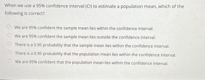 When we use a 95% confidence interval (CI) to estimate a population mean, which of the
following is correct?
We are 95% confident the sample mean lies within the confidence interval.
We are 95% confident the sample mean lies outside the confidence interval.
There is a 0.95 probability that the sample mean lies within the confidence interval.
There is a 0.95 probability that the population mean lies within the confidence interval.
We are 95% confident that the population mean lies within the confidence interval.