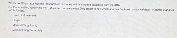 Which tax filing status has the least amount of money withheld from a paycheck from the IRS?
For this question, review the IRS Tables and compare each filing status to see which one has the least money withheld. (Assume standard
withholdings).
Head of Household.
Single
Married Filing Jointly
Married Filing Separately